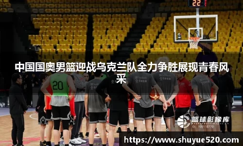 中国国奥男篮迎战乌克兰队全力争胜展现青春风采